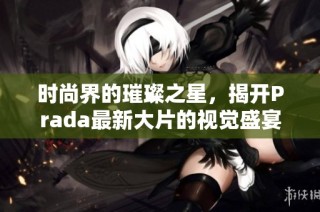 時尚界的璀璨之星，揭開Prada最新大片的視覺盛宴