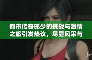 都市傳奇邪少的挑戰(zhàn)與激情之旅引發(fā)熱議，盡顯風(fēng)采與智慧