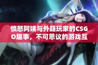 憤怒阿姨與外籍玩家的CSGO趣事，不可思議的游戲互動(dòng)