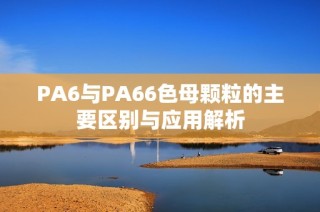 PA6與PA66色母顆粒的主要區(qū)別與應(yīng)用解析