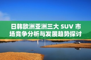 日韓歐洲亞洲三大 SUV 市場(chǎng)競(jìng)爭(zhēng)分析與發(fā)展趨勢(shì)探討