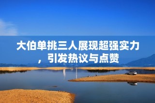 大伯單挑三人展現(xiàn)超強實力，引發(fā)熱議與點贊