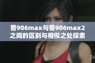 獸906max與獸906max2之間的區(qū)別與相似之處探索