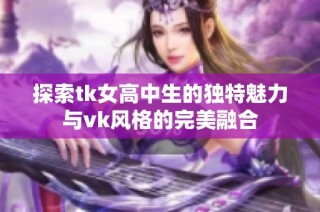 探索tk女高中生的獨特魅力與vk風(fēng)格的完美融合