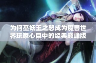 為何巫妖王之怒成為魔獸世界玩家心目中的經典巔峰版本