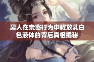 男人在親密行為中釋放乳白色液體的背后真相揭秘