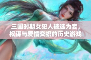 三國時期女犯人被選為妾，權謀與愛情交織的歷史游戲