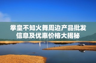 拳皇不知火舞周邊產(chǎn)品批發(fā)信息及優(yōu)惠價(jià)格大揭秘