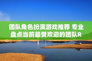 團隊角色扮演游戲推薦 專業(yè)盤點當前最受歡迎的團隊RPG游戲排行榜