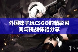 外國(guó)妹子玩CSGO的精彩瞬間與挑戰(zhàn)體驗(yàn)分享