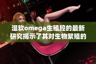 濕軟omega生殖腔的最新研究揭示了其對生物繁殖的重要影響