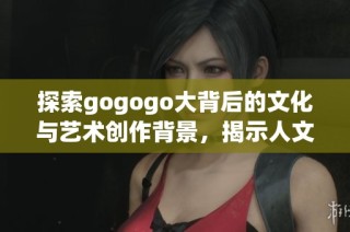 探索gogogo大背后的文化與藝術(shù)創(chuàng)作背景，揭示人文精神之美