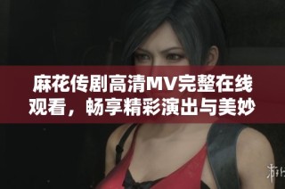 麻花傳劇高清MV完整在線觀看，暢享精彩演出與美妙音樂之旅