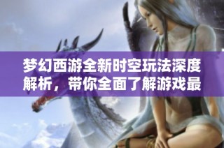 夢(mèng)幻西游全新時(shí)空玩法深度解析，帶你全面了解游戲最新動(dòng)態(tài)與更新內(nèi)容