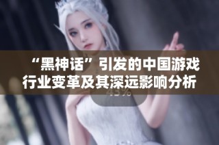 “黑神話”引發(fā)的中國游戲行業(yè)變革及其深遠(yuǎn)影響分析