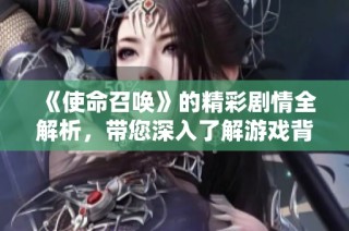 《使命召喚》的精彩劇情全解析，帶您深入了解游戲背后的故事與角色發(fā)展