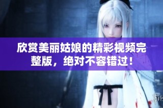 欣賞美麗姑娘的精彩視頻完整版，絕對(duì)不容錯(cuò)過！