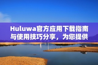 Huluwa官方應用下載指南與使用技巧分享，為您提供最佳體驗