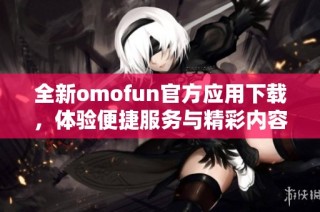 全新omofun官方應(yīng)用下載，體驗(yàn)便捷服務(wù)與精彩內(nèi)容攻略