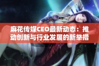 麻花傳媒CEO最新動(dòng)態(tài)：推動(dòng)創(chuàng)新與行業(yè)發(fā)展的新舉措