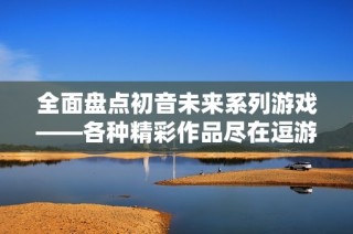 全面盤點(diǎn)初音未來系列游戲——各種精彩作品盡在逗游網(wǎng)
