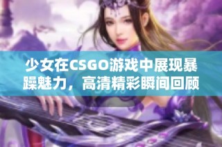 少女在CSGO游戲中展現(xiàn)暴躁魅力，高清精彩瞬間回顧