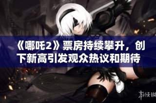 《哪吒2》票房持續(xù)攀升，創(chuàng)下新高引發(fā)觀眾熱議和期待