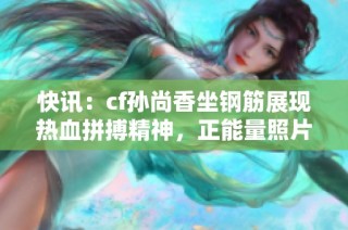 快訊：cf孫尚香坐鋼筋展現熱血拼搏精神，正能量照片引發(fā)熱議