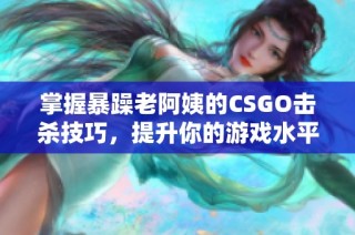 掌握暴躁老阿姨的CSGO擊殺技巧，提升你的游戲水平