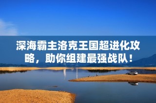 深海霸主洛克王國超進(jìn)化攻略，助你組建最強(qiáng)戰(zhàn)隊！