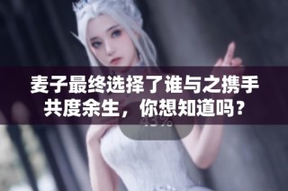 麥子最終選擇了誰與之攜手共度余生，你想知道嗎？
