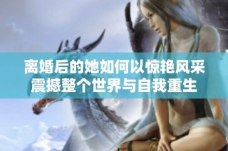 離婚后的她如何以驚艷風(fēng)采震撼整個世界與自我重生