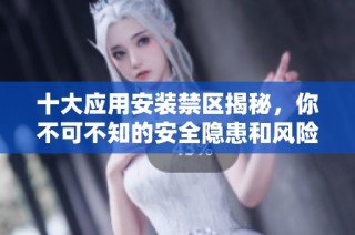 十大應(yīng)用安裝禁區(qū)揭秘，你不可不知的安全隱患和風(fēng)險所在