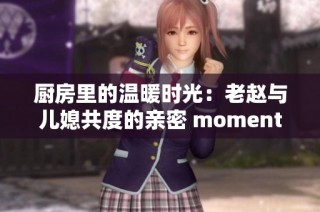 廚房里的溫暖時(shí)光：老趙與兒媳共度的親密 moments