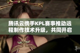 騰訊云攜手KPL賽事推動遠(yuǎn)程制作技術(shù)升級，共同開啟電競新篇章