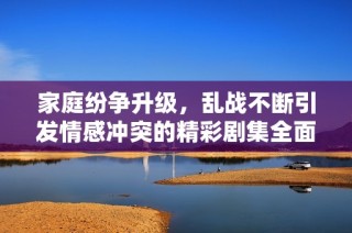 家庭紛爭(zhēng)升級(jí)，亂戰(zhàn)不斷引發(fā)情感沖突的精彩劇集全面回顧