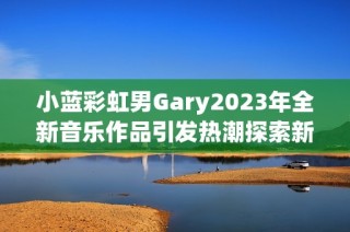小藍(lán)彩虹男Gary2023年全新音樂作品引發(fā)熱潮探索新風(fēng)格