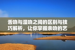 舌吻與濕吻之間的區(qū)別與技巧解析，讓你掌握親吻的藝術(shù)和魅力