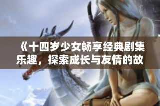 《十四歲少女暢享經(jīng)典劇集樂趣，探索成長與友情的故事》