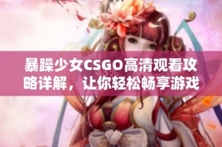 暴躁少女CSGO高清觀看攻略詳解，讓你輕松暢享游戲精彩時(shí)刻