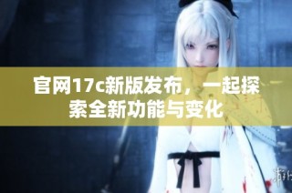 官網(wǎng)17c新版發(fā)布，一起探索全新功能與變化