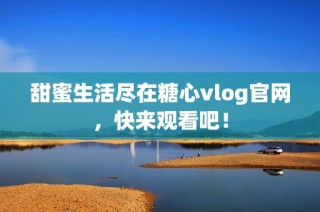 甜蜜生活盡在糖心vlog官網，快來觀看吧！