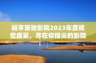 暢享策馳影院2023年度視覺盛宴，盡在你指尖的影院體驗