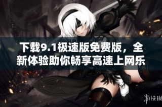 下載9.1極速版免費(fèi)版，全新體驗(yàn)助你暢享高速上網(wǎng)樂(lè)趣