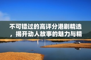 不可錯過的高評分港劇精選，揭開動人故事的魅力與精彩時刻