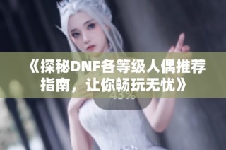 《探秘DNF各等級人偶推薦指南，讓你暢玩無憂》