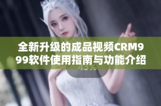 全新升級的成品視頻CRM999軟件使用指南與功能介紹