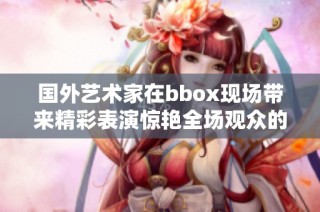 國外藝術(shù)家在bbox現(xiàn)場帶來精彩表演驚艷全場觀眾的瞬間