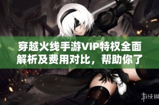 穿越火線手游VIP特權(quán)全面解析及費用對比，幫助你了解性價比與尊享權(quán)益
