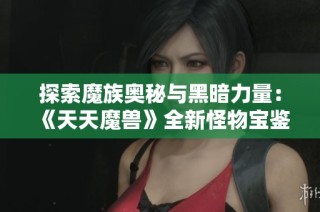 探索魔族奧秘與黑暗力量：《天天魔獸》全新怪物寶鑒揭秘